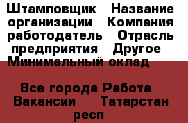 Штамповщик › Название организации ­ Компания-работодатель › Отрасль предприятия ­ Другое › Минимальный оклад ­ 1 - Все города Работа » Вакансии   . Татарстан респ.